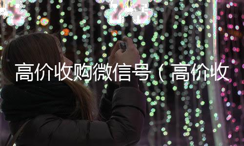 高价收购微信号回收微信号官网（高价收购微信号的目的）